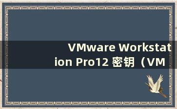 VMware Workstation Pro12 密钥（VMwareWorkstation15.5 密钥）